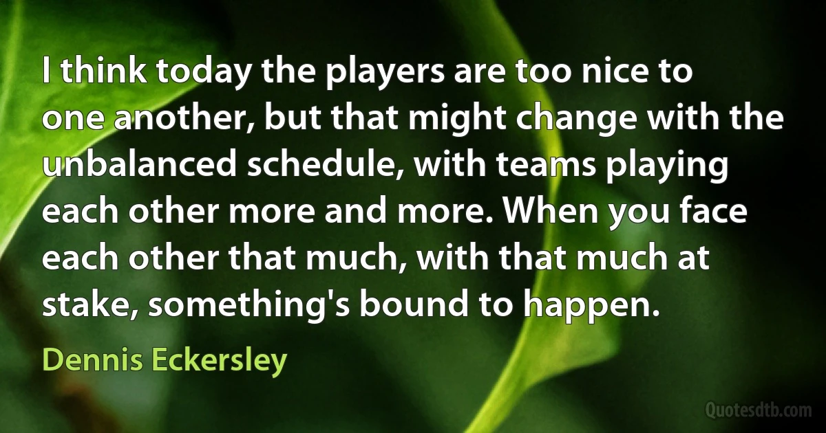 I think today the players are too nice to one another, but that might change with the unbalanced schedule, with teams playing each other more and more. When you face each other that much, with that much at stake, something's bound to happen. (Dennis Eckersley)