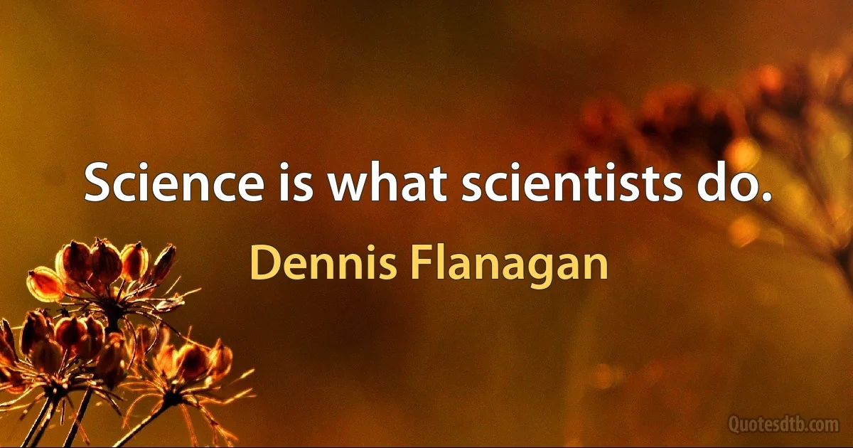 Science is what scientists do. (Dennis Flanagan)