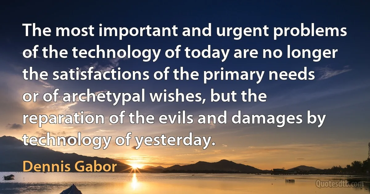 The most important and urgent problems of the technology of today are no longer the satisfactions of the primary needs or of archetypal wishes, but the reparation of the evils and damages by technology of yesterday. (Dennis Gabor)