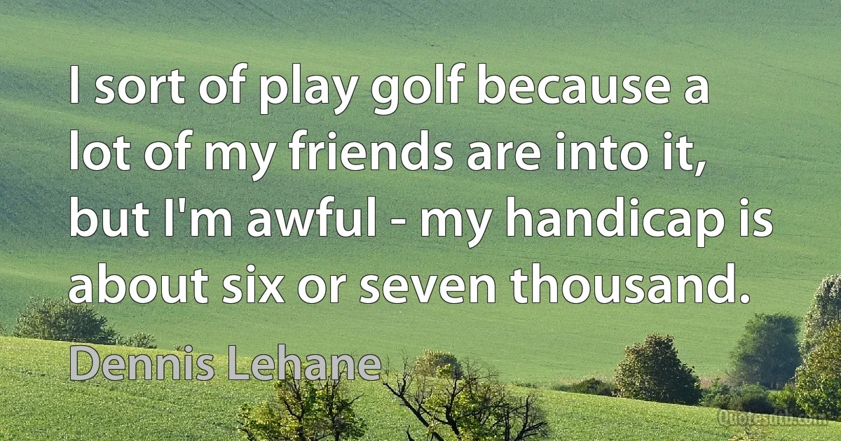 I sort of play golf because a lot of my friends are into it, but I'm awful - my handicap is about six or seven thousand. (Dennis Lehane)