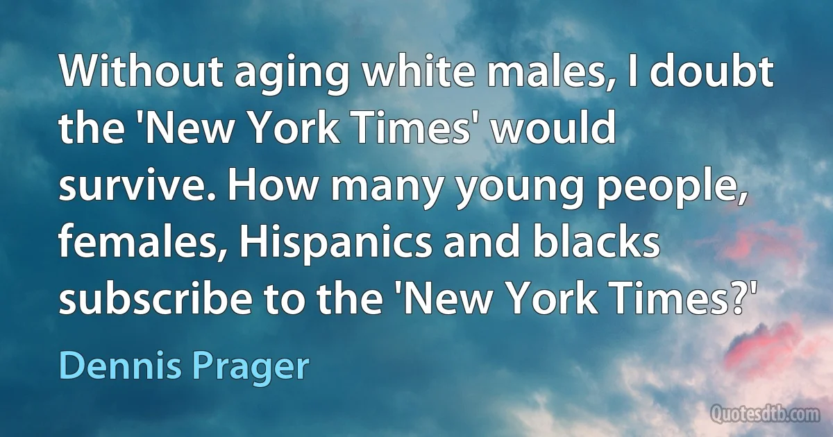 Without aging white males, I doubt the 'New York Times' would survive. How many young people, females, Hispanics and blacks subscribe to the 'New York Times?' (Dennis Prager)