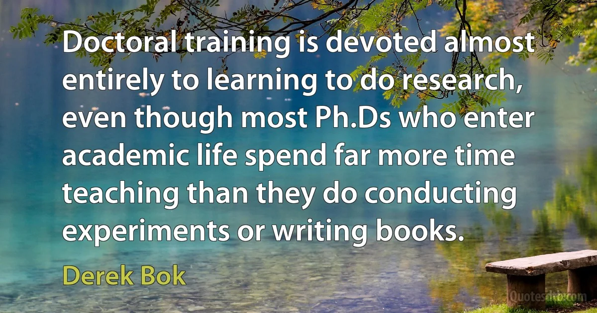 Doctoral training is devoted almost entirely to learning to do research, even though most Ph.Ds who enter academic life spend far more time teaching than they do conducting experiments or writing books. (Derek Bok)