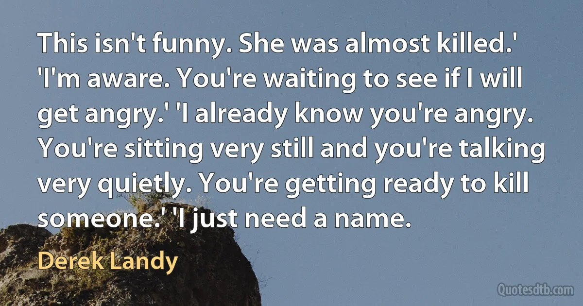 This isn't funny. She was almost killed.' 'I'm aware. You're waiting to see if I will get angry.' 'I already know you're angry. You're sitting very still and you're talking very quietly. You're getting ready to kill someone.' 'I just need a name. (Derek Landy)