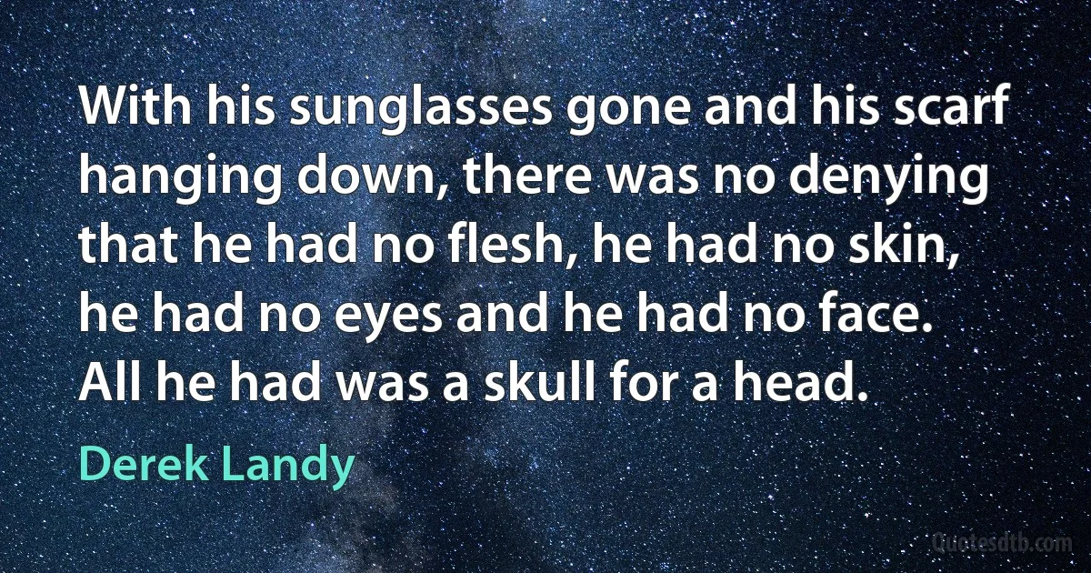 With his sunglasses gone and his scarf hanging down, there was no denying that he had no flesh, he had no skin, he had no eyes and he had no face.
All he had was a skull for a head. (Derek Landy)