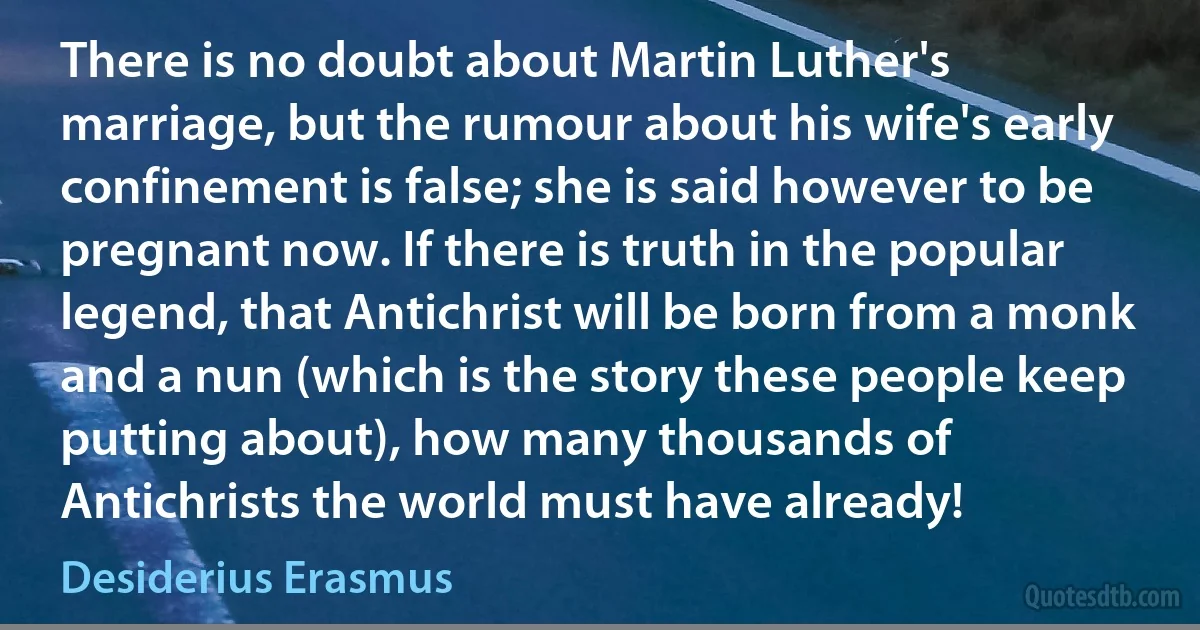 There is no doubt about Martin Luther's marriage, but the rumour about his wife's early confinement is false; she is said however to be pregnant now. If there is truth in the popular legend, that Antichrist will be born from a monk and a nun (which is the story these people keep putting about), how many thousands of Antichrists the world must have already! (Desiderius Erasmus)