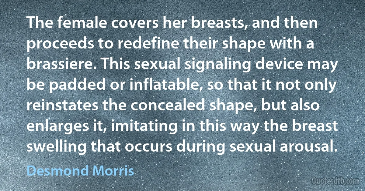 The female covers her breasts, and then proceeds to redefine their shape with a brassiere. This sexual signaling device may be padded or inflatable, so that it not only reinstates the concealed shape, but also enlarges it, imitating in this way the breast swelling that occurs during sexual arousal. (Desmond Morris)