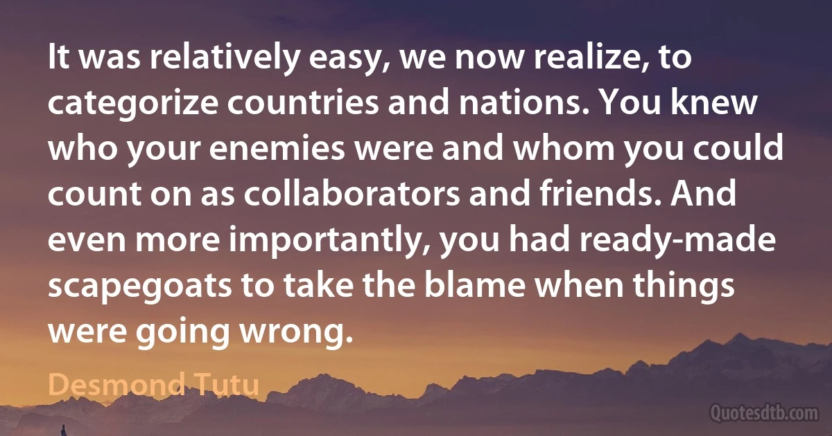 It was relatively easy, we now realize, to categorize countries and nations. You knew who your enemies were and whom you could count on as collaborators and friends. And even more importantly, you had ready-made scapegoats to take the blame when things were going wrong. (Desmond Tutu)