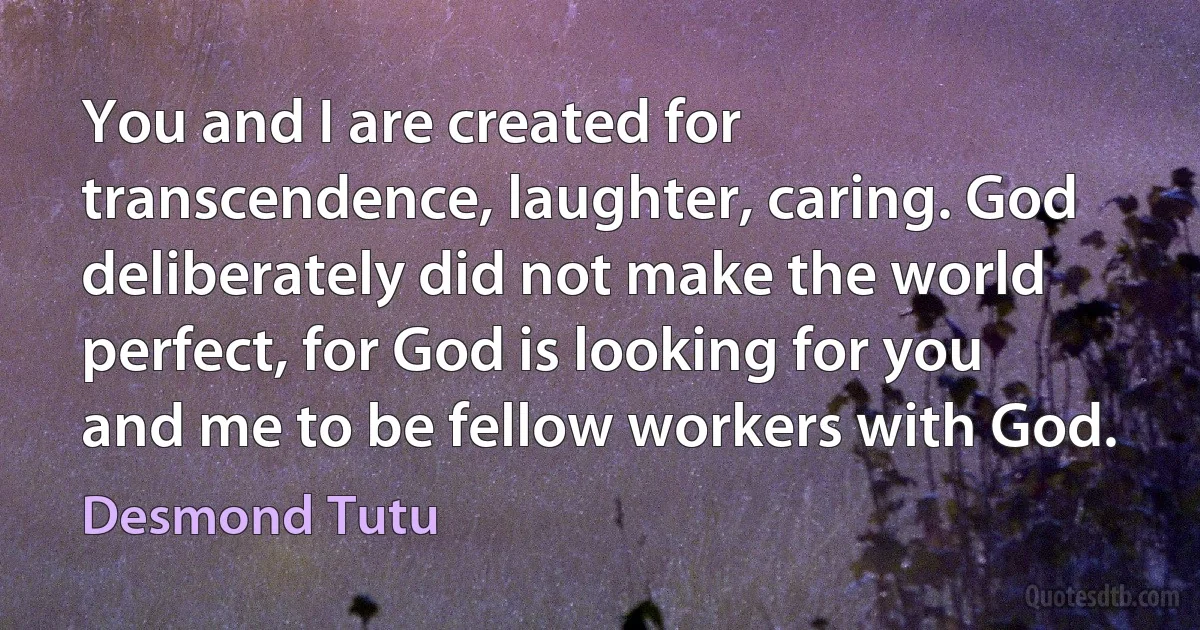 You and I are created for transcendence, laughter, caring. God deliberately did not make the world perfect, for God is looking for you and me to be fellow workers with God. (Desmond Tutu)