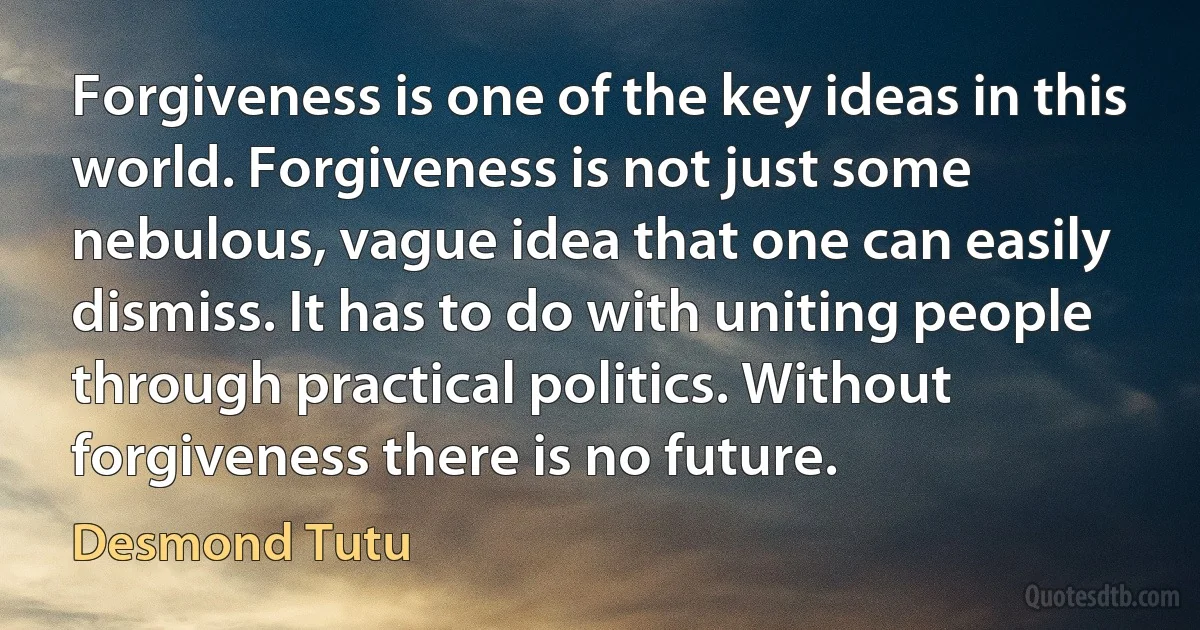 Forgiveness is one of the key ideas in this world. Forgiveness is not just some nebulous, vague idea that one can easily dismiss. It has to do with uniting people through practical politics. Without forgiveness there is no future. (Desmond Tutu)