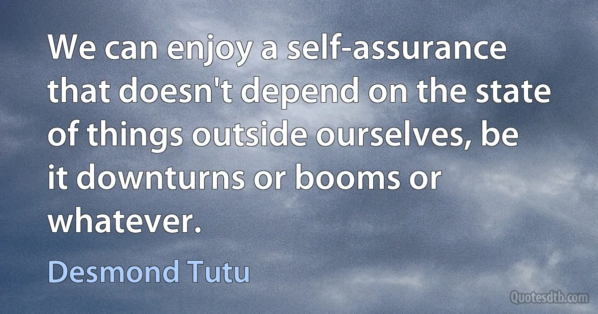 We can enjoy a self-assurance that doesn't depend on the state of things outside ourselves, be it downturns or booms or whatever. (Desmond Tutu)