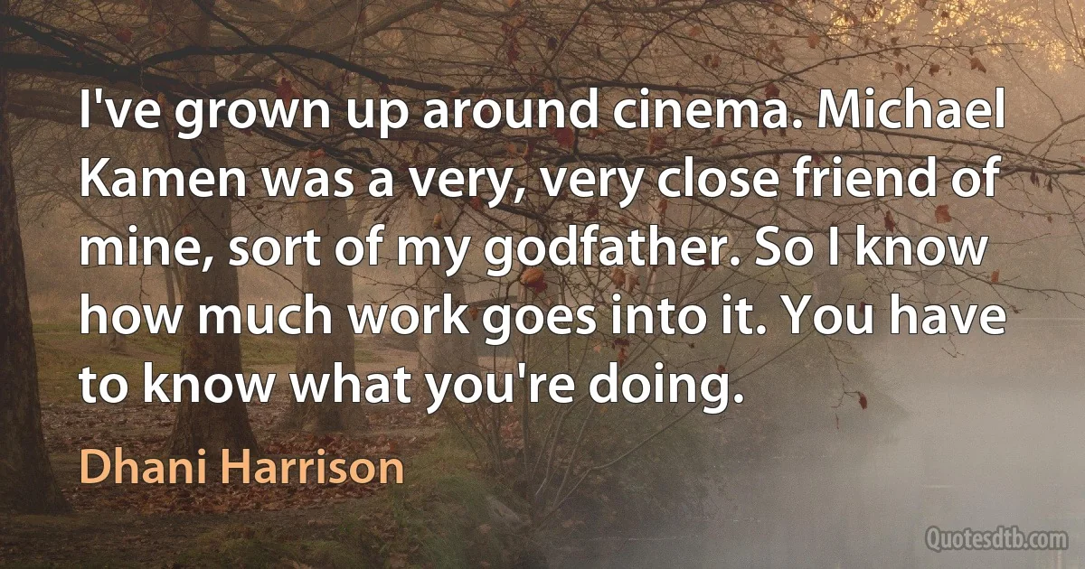 I've grown up around cinema. Michael Kamen was a very, very close friend of mine, sort of my godfather. So I know how much work goes into it. You have to know what you're doing. (Dhani Harrison)