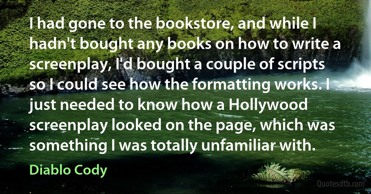 I had gone to the bookstore, and while I hadn't bought any books on how to write a screenplay, I'd bought a couple of scripts so I could see how the formatting works. I just needed to know how a Hollywood screenplay looked on the page, which was something I was totally unfamiliar with. (Diablo Cody)