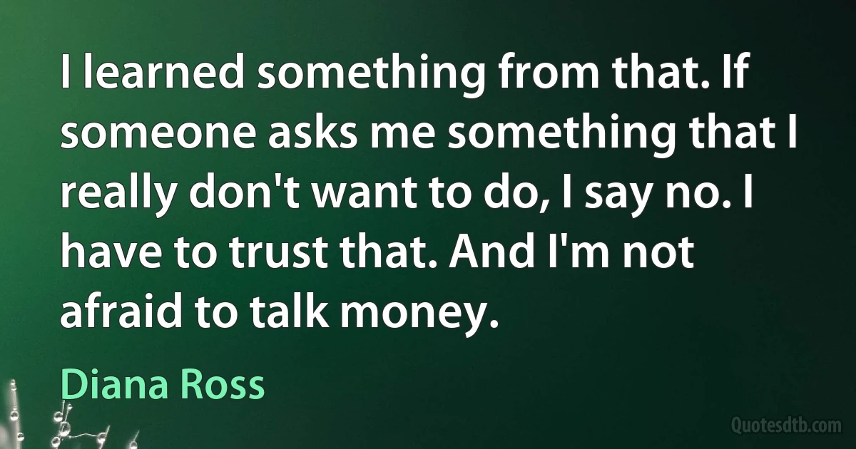 I learned something from that. If someone asks me something that I really don't want to do, I say no. I have to trust that. And I'm not afraid to talk money. (Diana Ross)