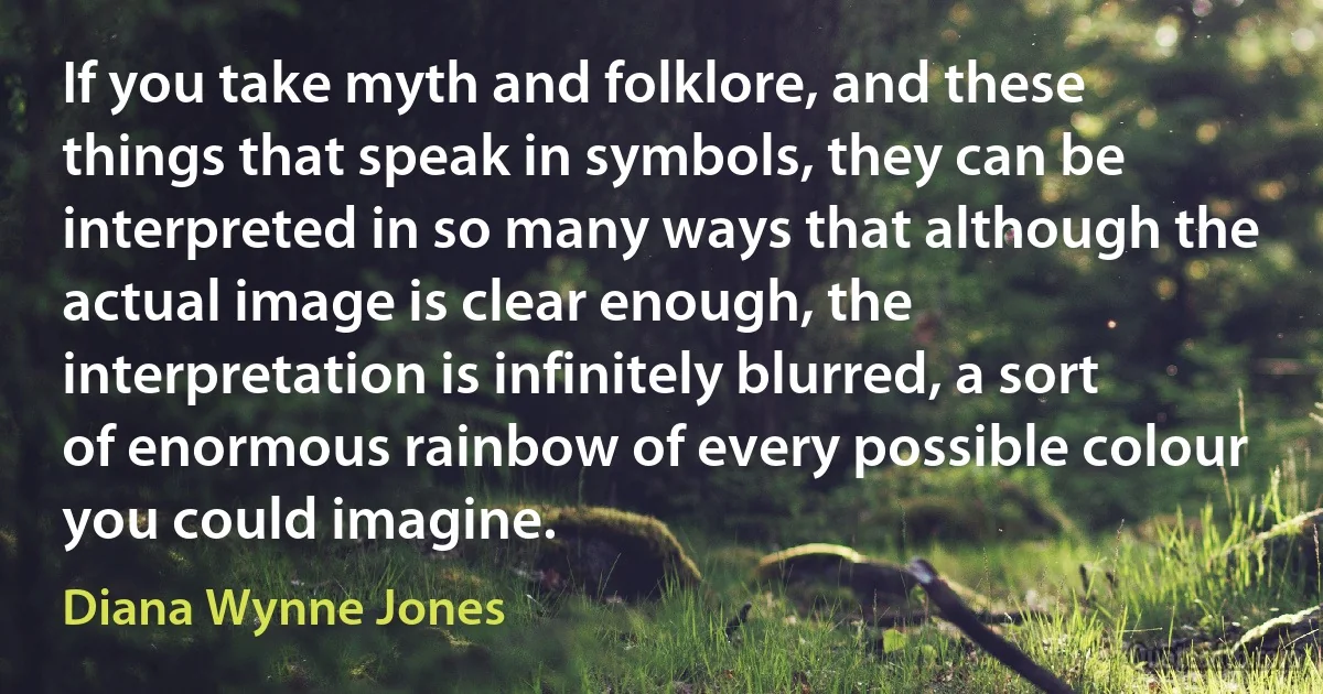 If you take myth and folklore, and these things that speak in symbols, they can be interpreted in so many ways that although the actual image is clear enough, the interpretation is infinitely blurred, a sort of enormous rainbow of every possible colour you could imagine. (Diana Wynne Jones)