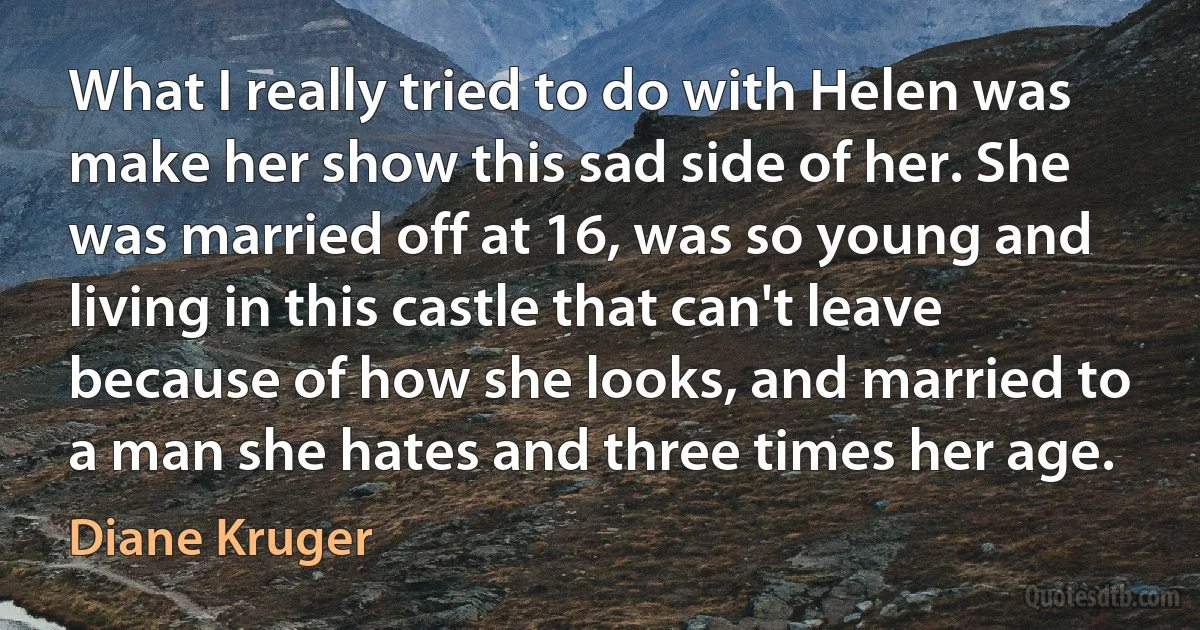 What I really tried to do with Helen was make her show this sad side of her. She was married off at 16, was so young and living in this castle that can't leave because of how she looks, and married to a man she hates and three times her age. (Diane Kruger)