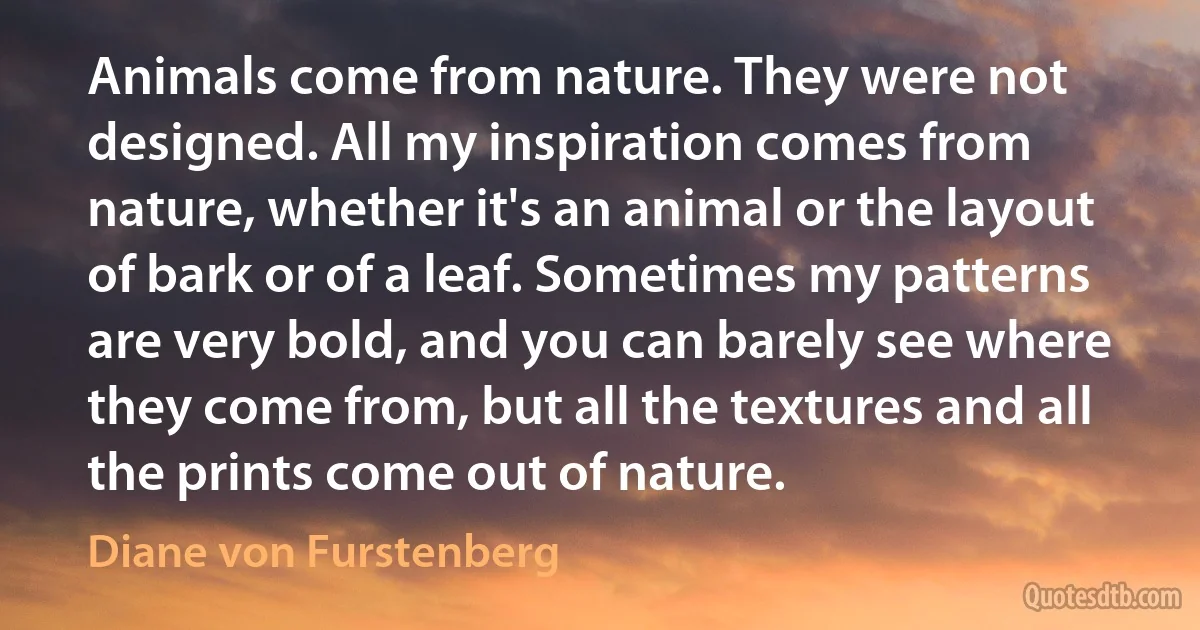 Animals come from nature. They were not designed. All my inspiration comes from nature, whether it's an animal or the layout of bark or of a leaf. Sometimes my patterns are very bold, and you can barely see where they come from, but all the textures and all the prints come out of nature. (Diane von Furstenberg)