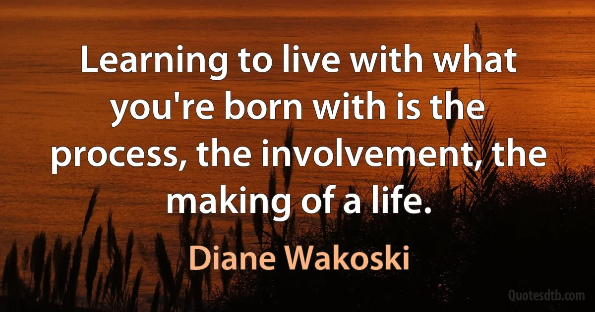 Learning to live with what you're born with is the process, the involvement, the making of a life. (Diane Wakoski)