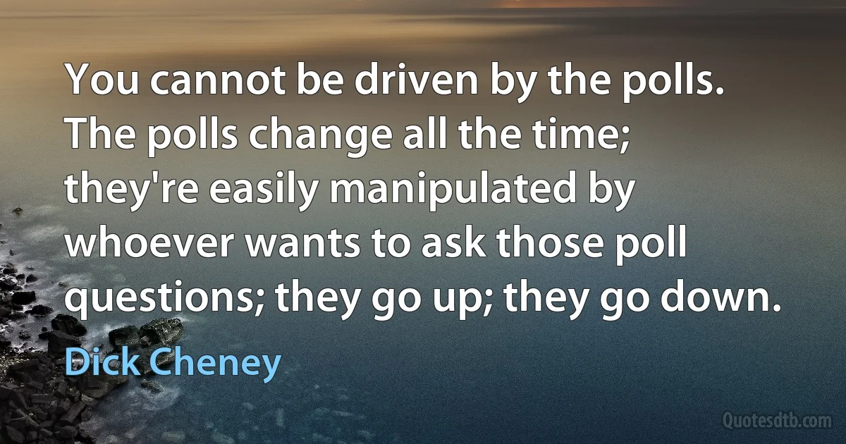 You cannot be driven by the polls. The polls change all the time; they're easily manipulated by whoever wants to ask those poll questions; they go up; they go down. (Dick Cheney)