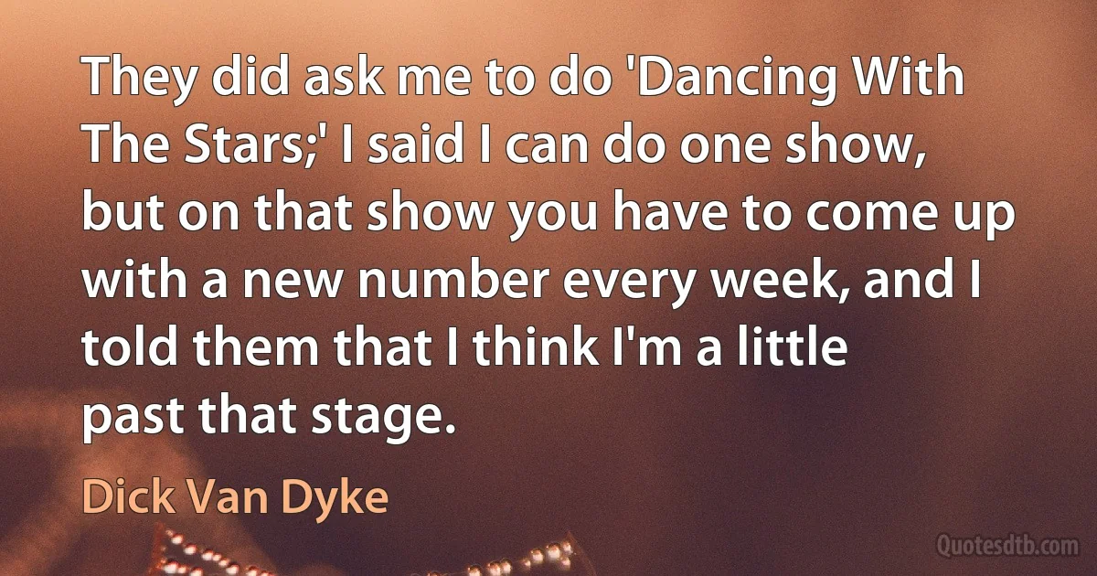 They did ask me to do 'Dancing With The Stars;' I said I can do one show, but on that show you have to come up with a new number every week, and I told them that I think I'm a little past that stage. (Dick Van Dyke)