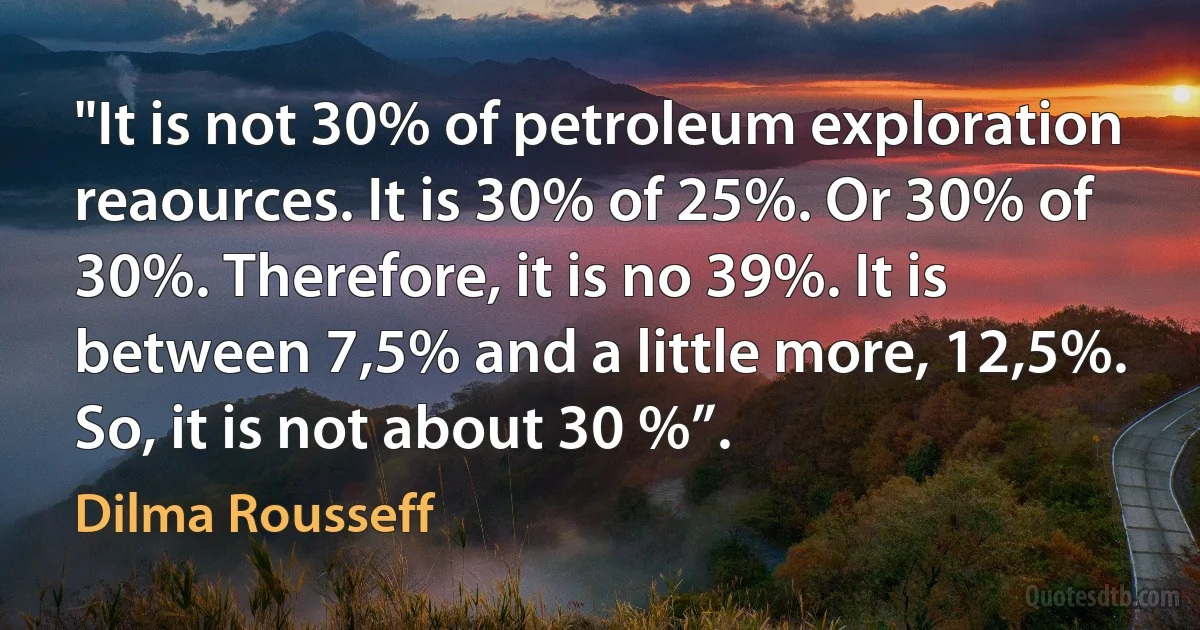 "It is not 30% of petroleum exploration reaources. It is 30% of 25%. Or 30% of 30%. Therefore, it is no 39%. It is between 7,5% and a little more, 12,5%. So, it is not about 30 %”. (Dilma Rousseff)