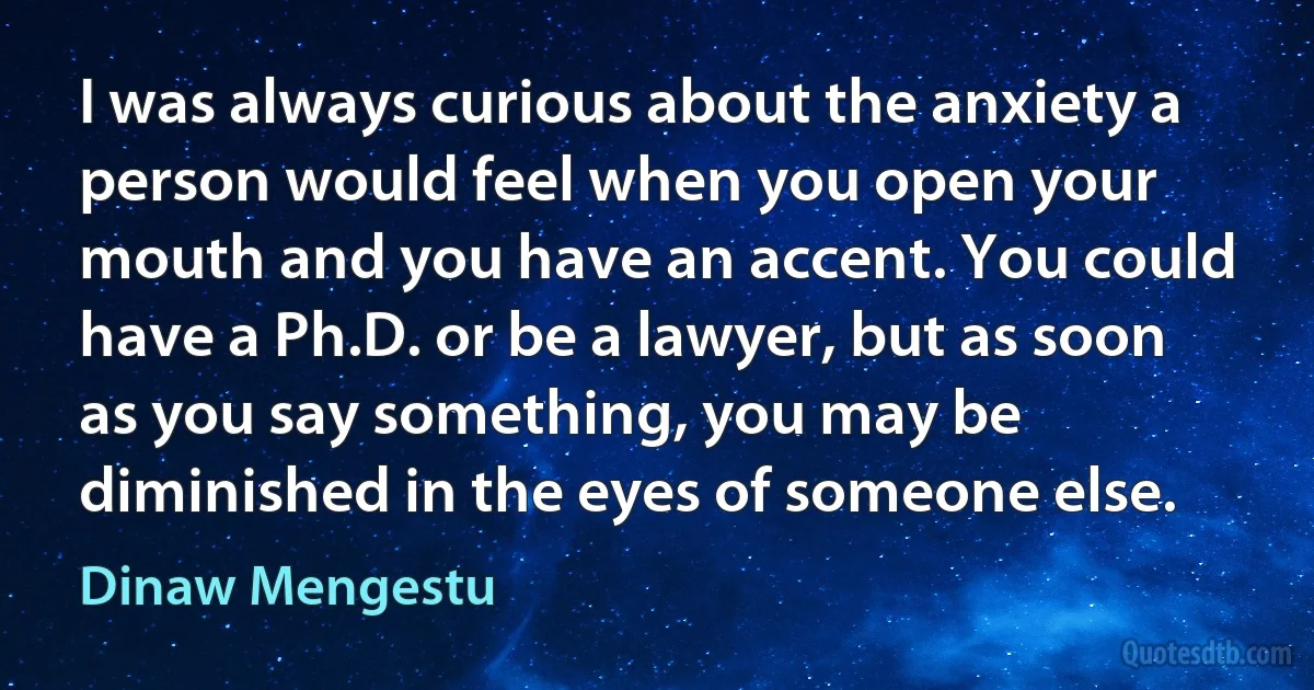 I was always curious about the anxiety a person would feel when you open your mouth and you have an accent. You could have a Ph.D. or be a lawyer, but as soon as you say something, you may be diminished in the eyes of someone else. (Dinaw Mengestu)