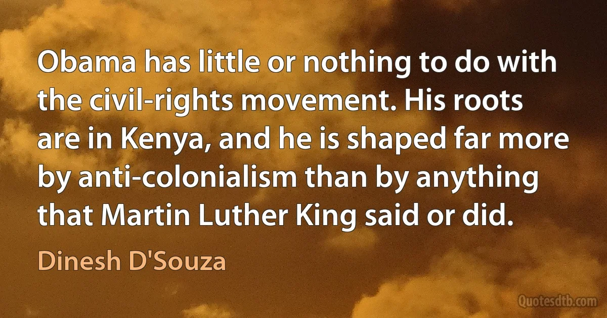 Obama has little or nothing to do with the civil-rights movement. His roots are in Kenya, and he is shaped far more by anti-colonialism than by anything that Martin Luther King said or did. (Dinesh D'Souza)