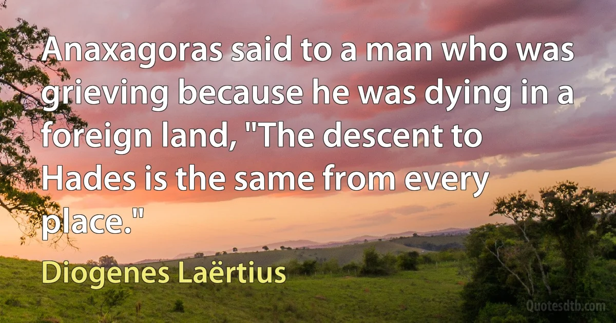 Anaxagoras said to a man who was grieving because he was dying in a foreign land, "The descent to Hades is the same from every place." (Diogenes Laërtius)