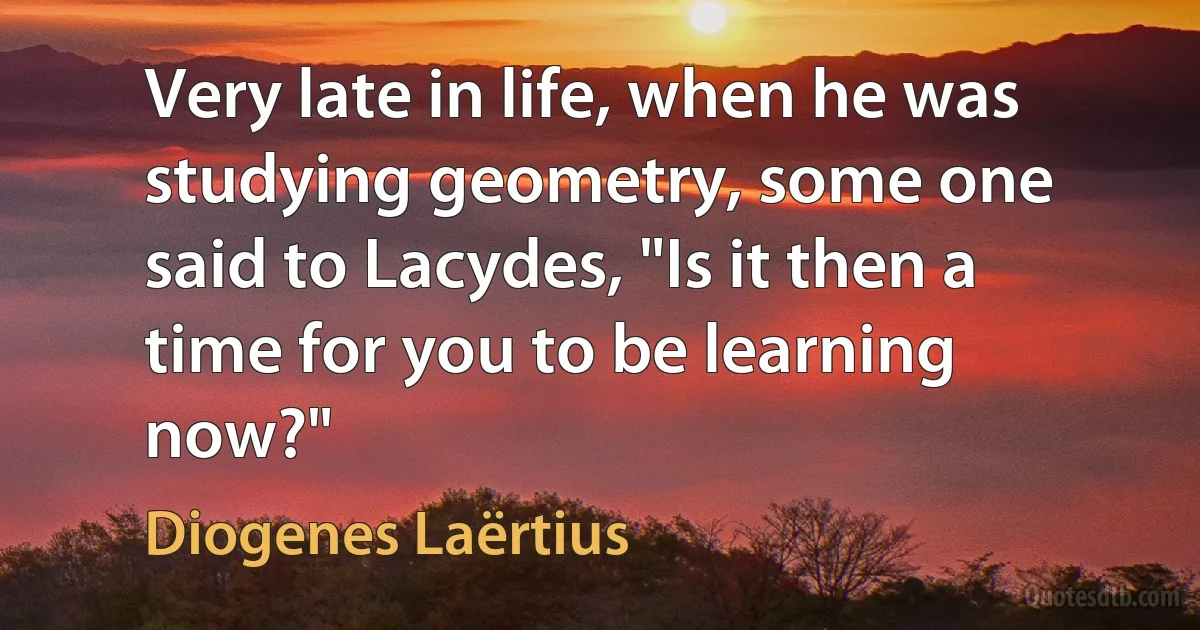 Very late in life, when he was studying geometry, some one said to Lacydes, "Is it then a time for you to be learning now?" (Diogenes Laërtius)