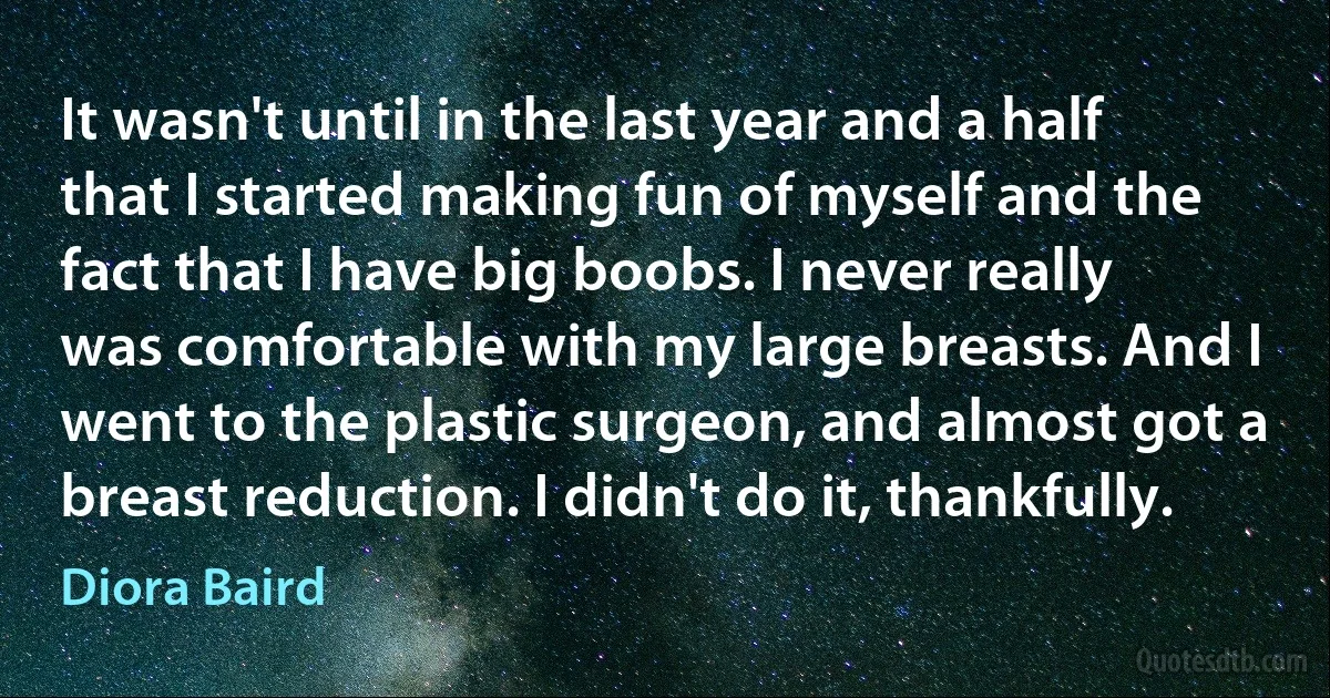 It wasn't until in the last year and a half that I started making fun of myself and the fact that I have big boobs. I never really was comfortable with my large breasts. And I went to the plastic surgeon, and almost got a breast reduction. I didn't do it, thankfully. (Diora Baird)