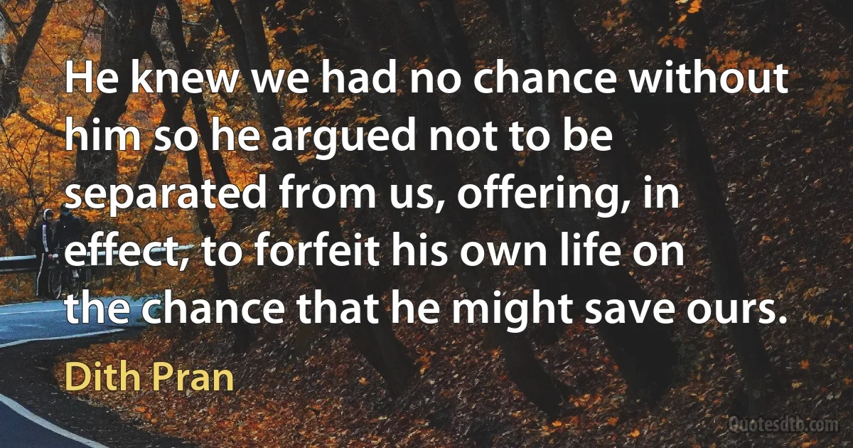 He knew we had no chance without him so he argued not to be separated from us, offering, in effect, to forfeit his own life on the chance that he might save ours. (Dith Pran)