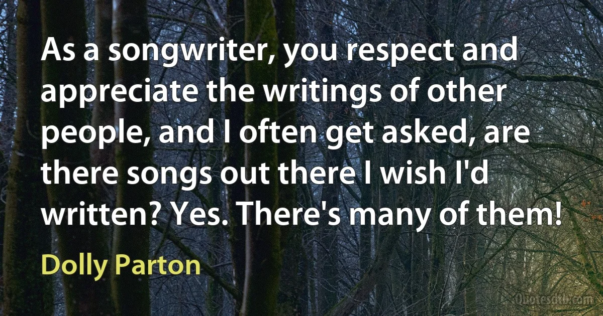 As a songwriter, you respect and appreciate the writings of other people, and I often get asked, are there songs out there I wish I'd written? Yes. There's many of them! (Dolly Parton)