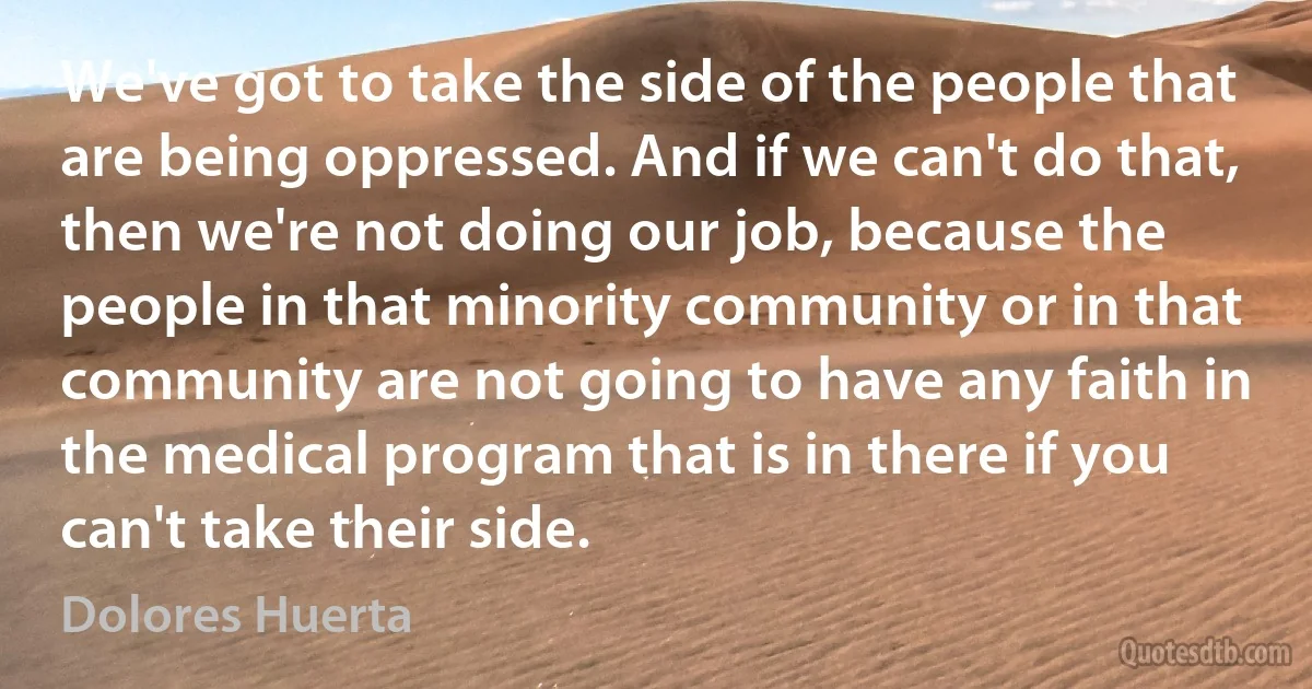 We've got to take the side of the people that are being oppressed. And if we can't do that, then we're not doing our job, because the people in that minority community or in that community are not going to have any faith in the medical program that is in there if you can't take their side. (Dolores Huerta)