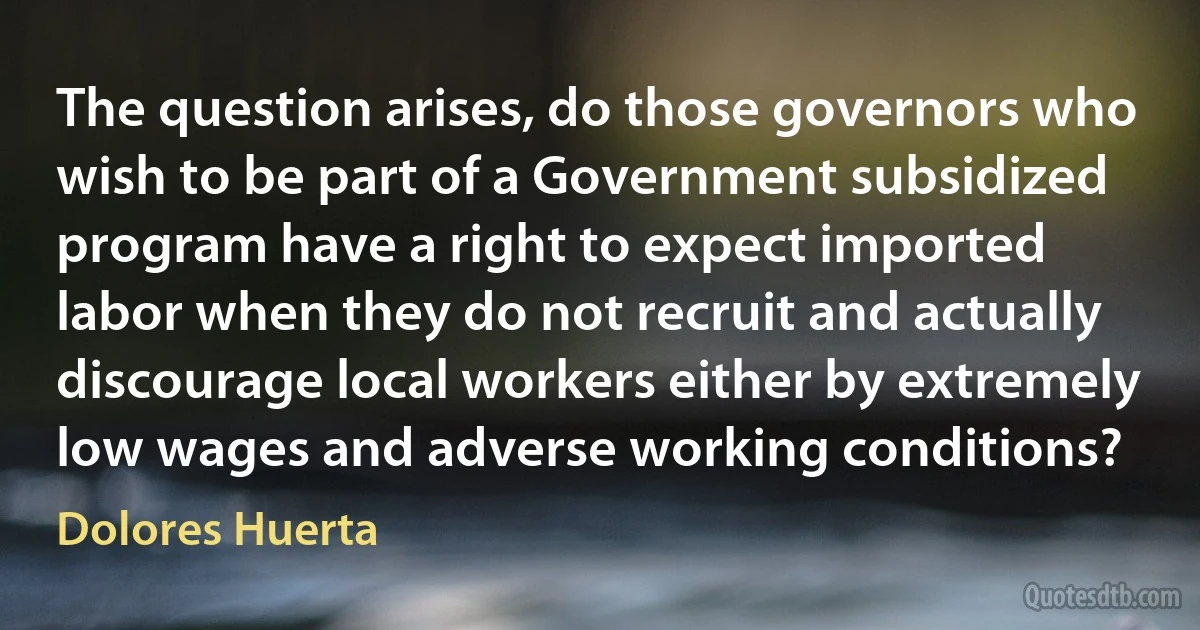 The question arises, do those governors who wish to be part of a Government subsidized program have a right to expect imported labor when they do not recruit and actually discourage local workers either by extremely low wages and adverse working conditions? (Dolores Huerta)