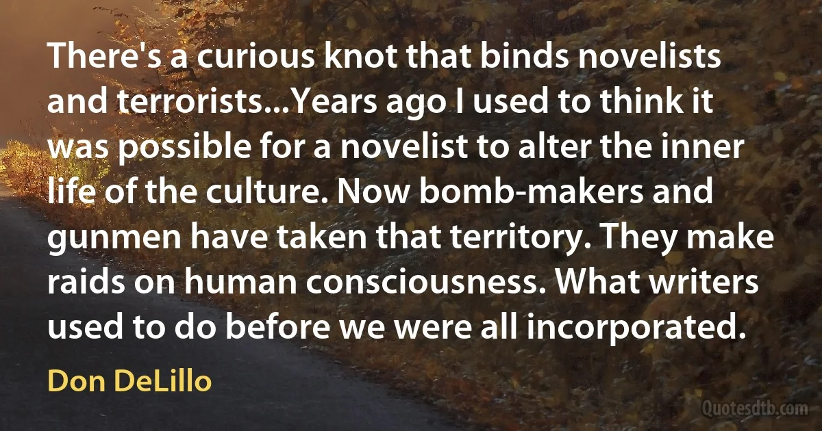 There's a curious knot that binds novelists and terrorists...Years ago I used to think it was possible for a novelist to alter the inner life of the culture. Now bomb-makers and gunmen have taken that territory. They make raids on human consciousness. What writers used to do before we were all incorporated. (Don DeLillo)