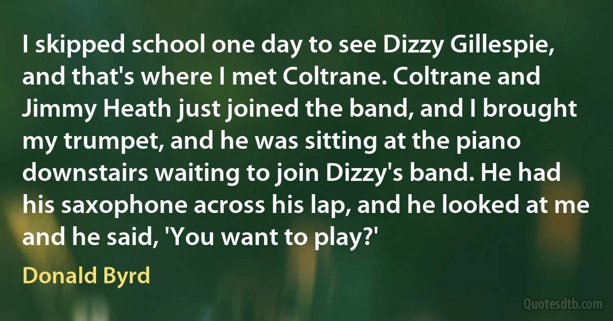 I skipped school one day to see Dizzy Gillespie, and that's where I met Coltrane. Coltrane and Jimmy Heath just joined the band, and I brought my trumpet, and he was sitting at the piano downstairs waiting to join Dizzy's band. He had his saxophone across his lap, and he looked at me and he said, 'You want to play?' (Donald Byrd)