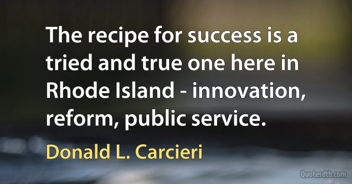 The recipe for success is a tried and true one here in Rhode Island - innovation, reform, public service. (Donald L. Carcieri)