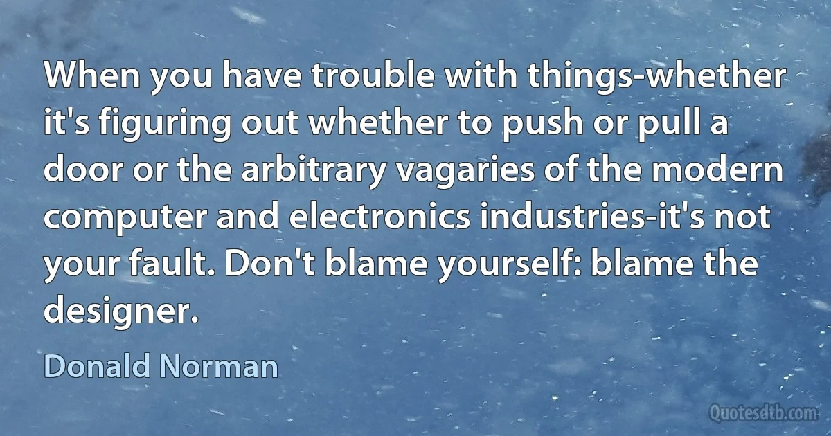 When you have trouble with things-whether it's figuring out whether to push or pull a door or the arbitrary vagaries of the modern computer and electronics industries-it's not your fault. Don't blame yourself: blame the designer. (Donald Norman)