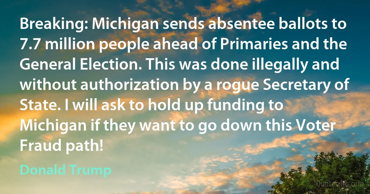 Breaking: Michigan sends absentee ballots to 7.7 million people ahead of Primaries and the General Election. This was done illegally and without authorization by a rogue Secretary of State. I will ask to hold up funding to Michigan if they want to go down this Voter Fraud path! (Donald Trump)