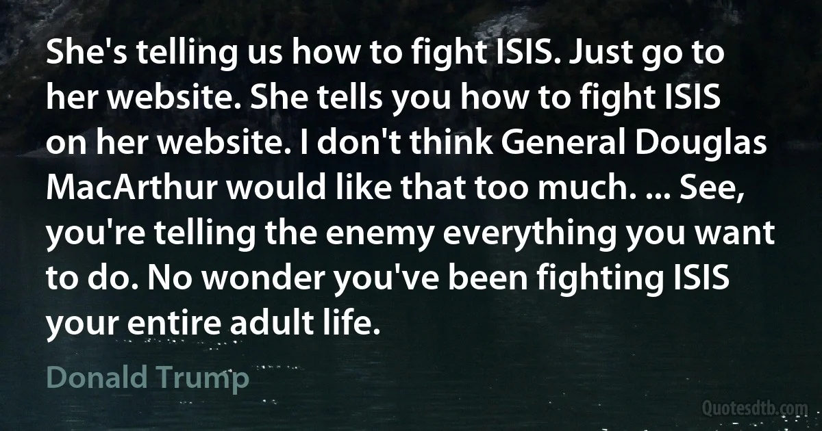 She's telling us how to fight ISIS. Just go to her website. She tells you how to fight ISIS on her website. I don't think General Douglas MacArthur would like that too much. ... See, you're telling the enemy everything you want to do. No wonder you've been fighting ISIS your entire adult life. (Donald Trump)