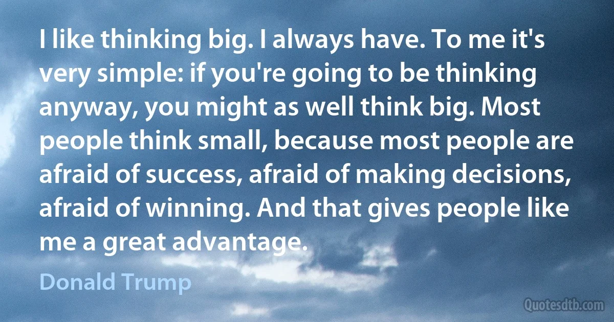 I like thinking big. I always have. To me it's very simple: if you're going to be thinking anyway, you might as well think big. Most people think small, because most people are afraid of success, afraid of making decisions, afraid of winning. And that gives people like me a great advantage. (Donald Trump)