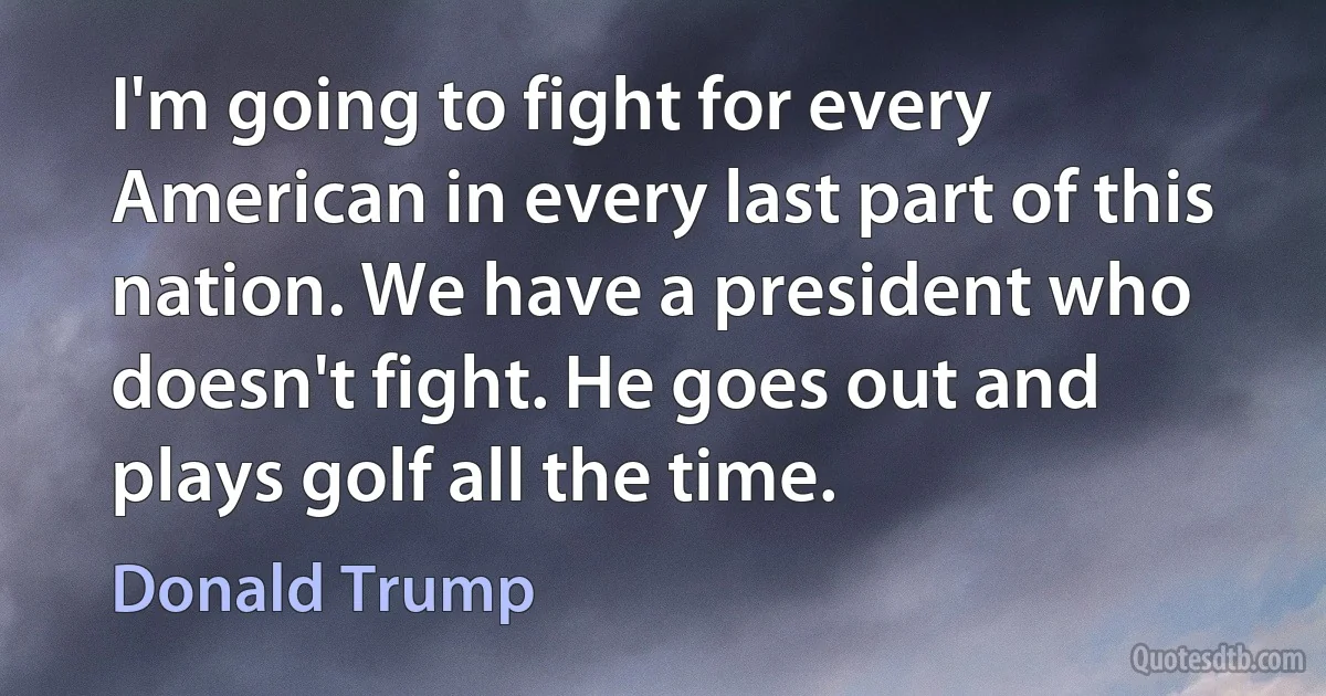 I'm going to fight for every American in every last part of this nation. We have a president who doesn't fight. He goes out and plays golf all the time. (Donald Trump)