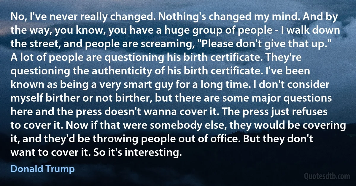 No, I've never really changed. Nothing's changed my mind. And by the way, you know, you have a huge group of people - I walk down the street, and people are screaming, "Please don't give that up." A lot of people are questioning his birth certificate. They're questioning the authenticity of his birth certificate. I've been known as being a very smart guy for a long time. I don't consider myself birther or not birther, but there are some major questions here and the press doesn't wanna cover it. The press just refuses to cover it. Now if that were somebody else, they would be covering it, and they'd be throwing people out of office. But they don't want to cover it. So it's interesting. (Donald Trump)