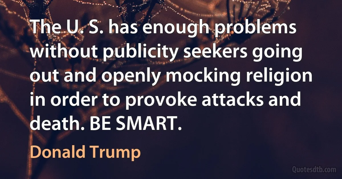 The U. S. has enough problems without publicity seekers going out and openly mocking religion in order to provoke attacks and death. BE SMART. (Donald Trump)