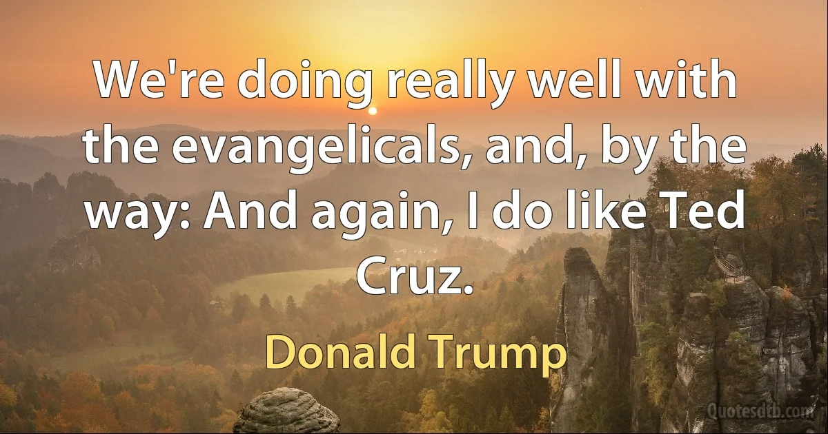 We're doing really well with the evangelicals, and, by the way: And again, I do like Ted Cruz. (Donald Trump)