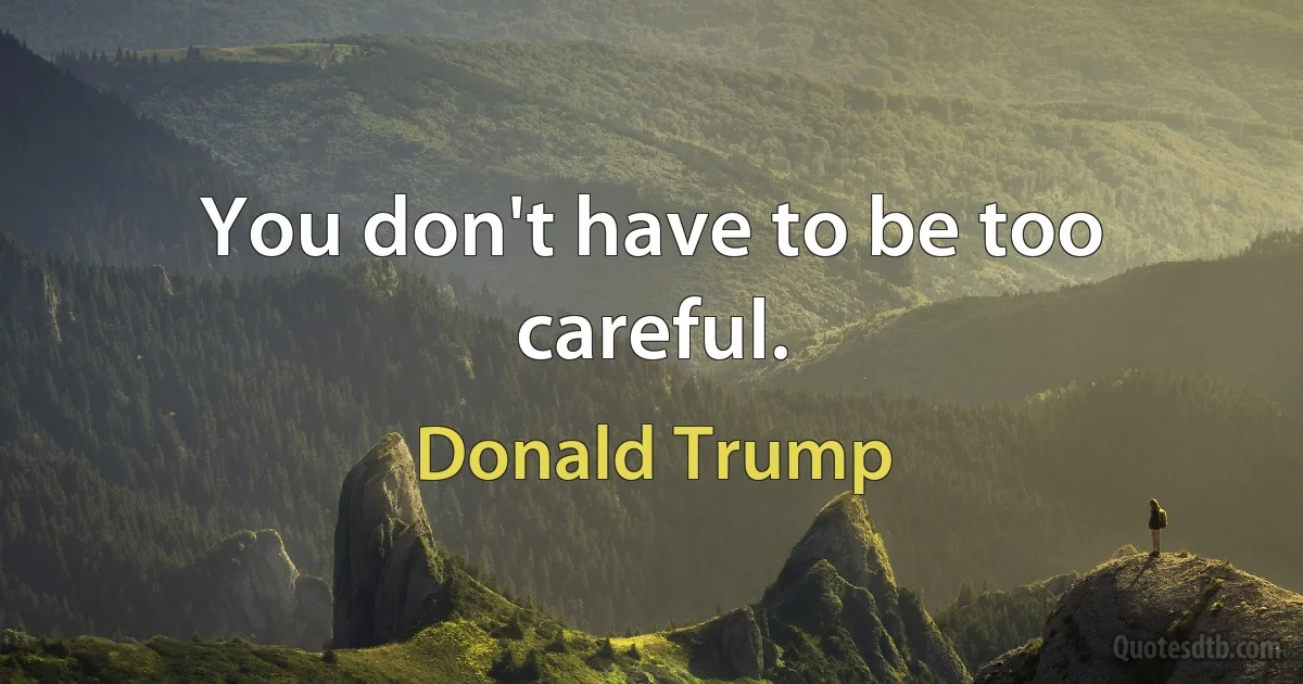 You don't have to be too careful. (Donald Trump)