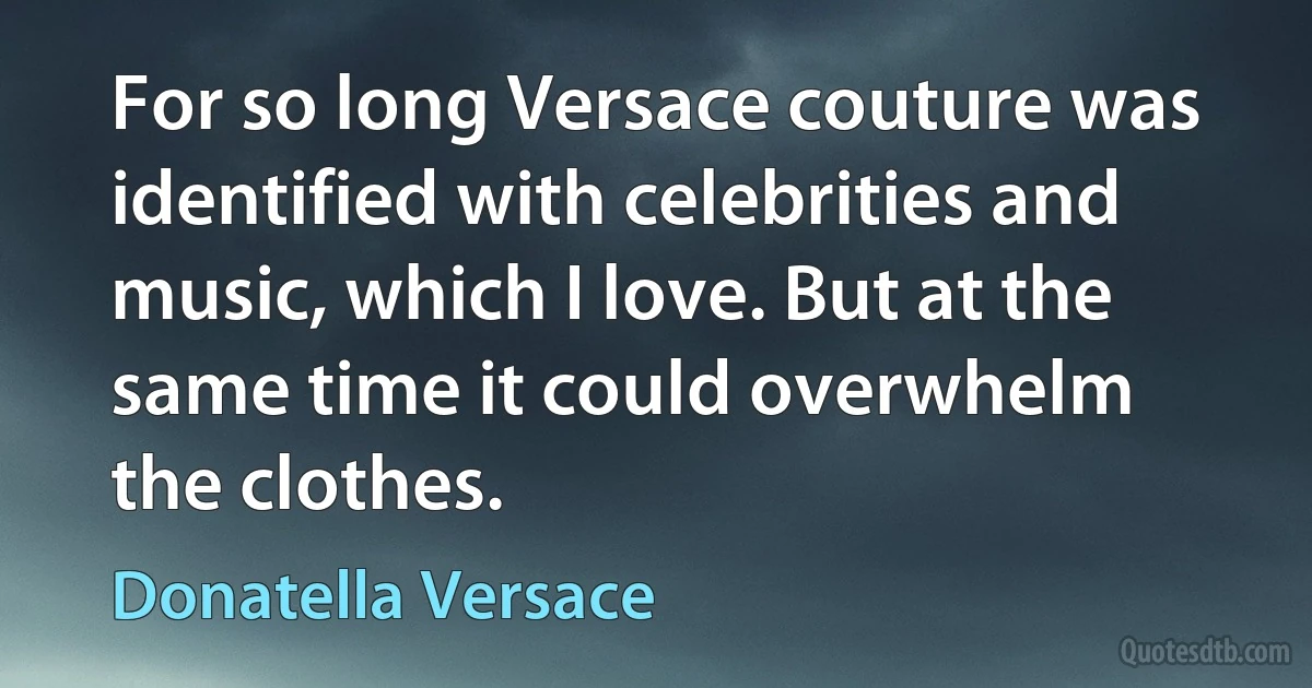 For so long Versace couture was identified with celebrities and music, which I love. But at the same time it could overwhelm the clothes. (Donatella Versace)