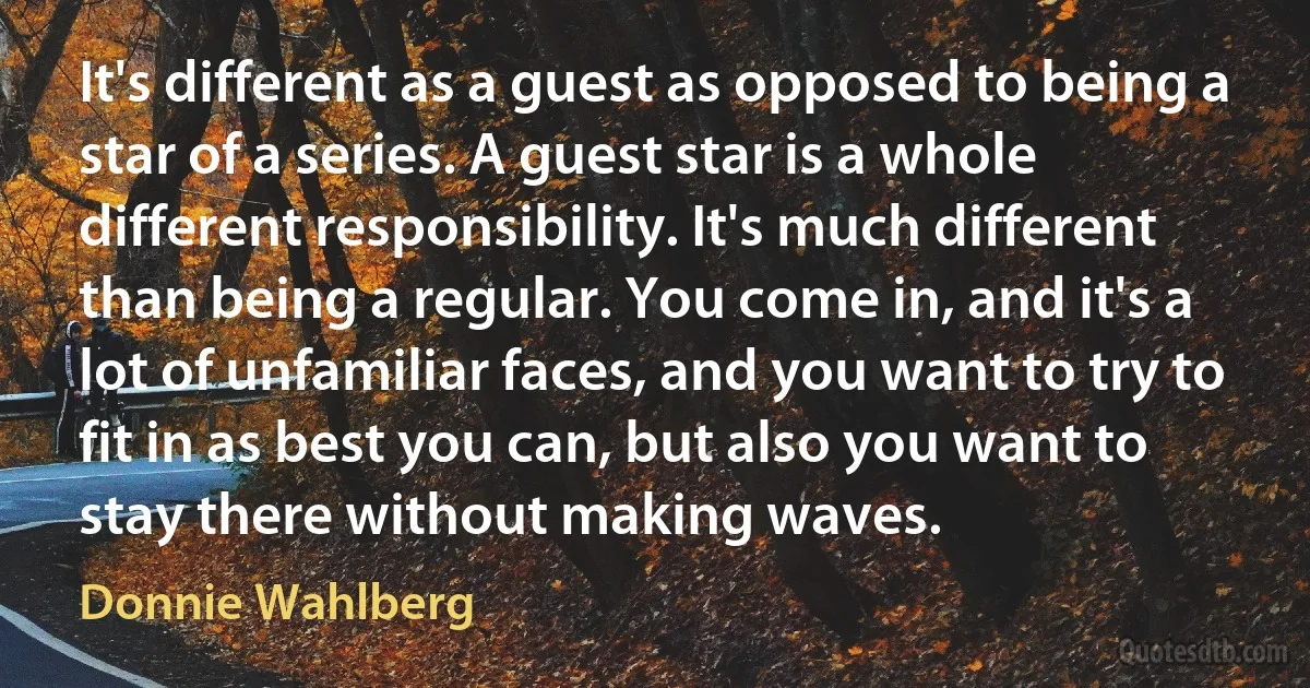 It's different as a guest as opposed to being a star of a series. A guest star is a whole different responsibility. It's much different than being a regular. You come in, and it's a lot of unfamiliar faces, and you want to try to fit in as best you can, but also you want to stay there without making waves. (Donnie Wahlberg)