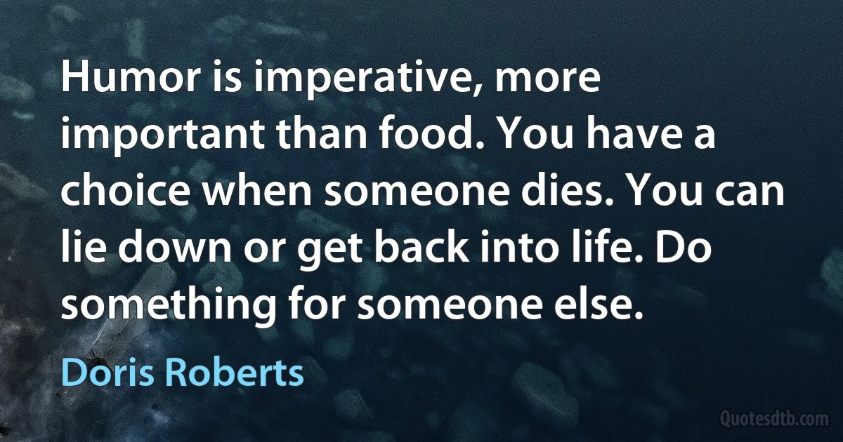 Humor is imperative, more important than food. You have a choice when someone dies. You can lie down or get back into life. Do something for someone else. (Doris Roberts)