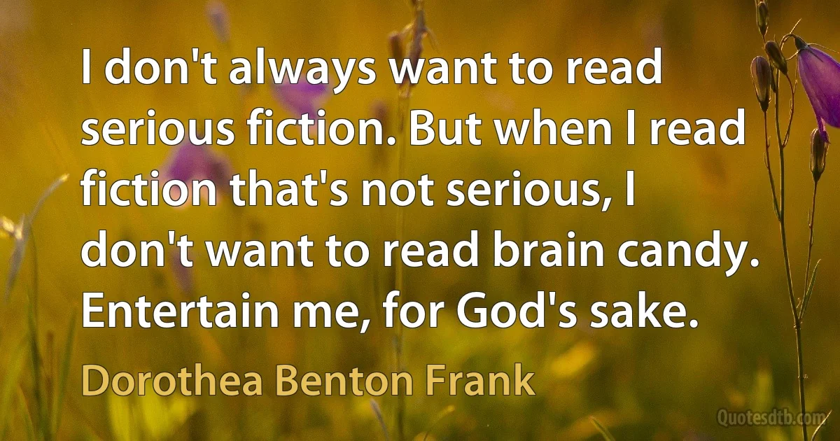 I don't always want to read serious fiction. But when I read fiction that's not serious, I don't want to read brain candy. Entertain me, for God's sake. (Dorothea Benton Frank)