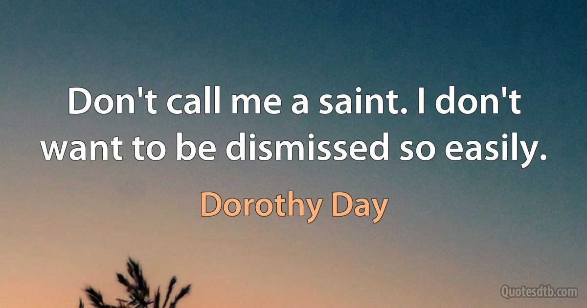 Don't call me a saint. I don't want to be dismissed so easily. (Dorothy Day)